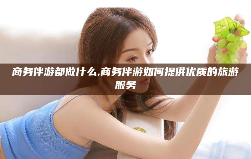 凉山商务伴游都做什么,商务伴游如何提供优质的旅游服务