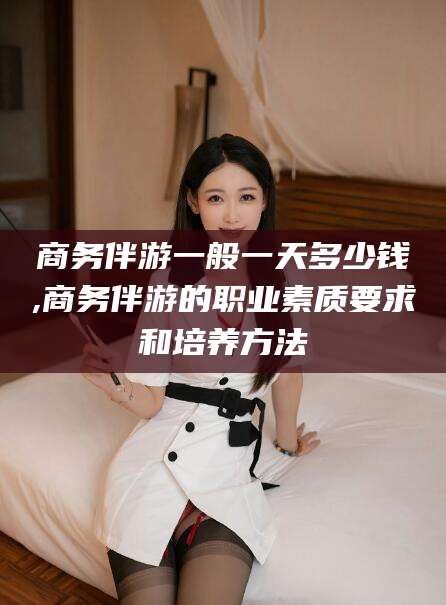 凉山商务伴游一般一天多少钱,商务伴游的职业素质要求和培养方法