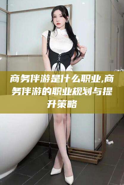 凉山商务伴游是什么职业,商务伴游的职业规划与提升策略