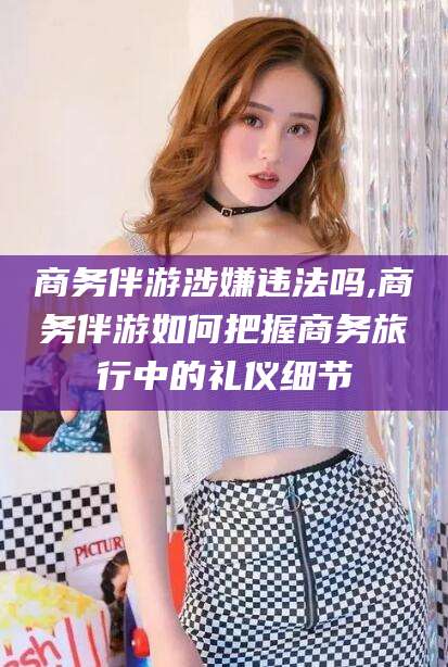 凉山商务伴游涉嫌违法吗,商务伴游如何把握商务旅行中的礼仪细节