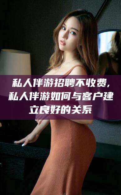 凉山私人伴游招聘不收费,私人伴游如何与客户建立良好的关系