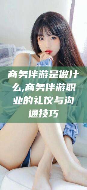 凉山商务伴游是做什么,商务伴游职业的礼仪与沟通技巧