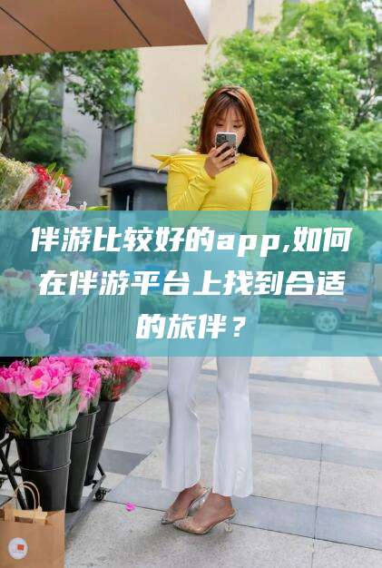 凉山伴游比较好的app,如何在伴游平台上找到合适的旅伴？