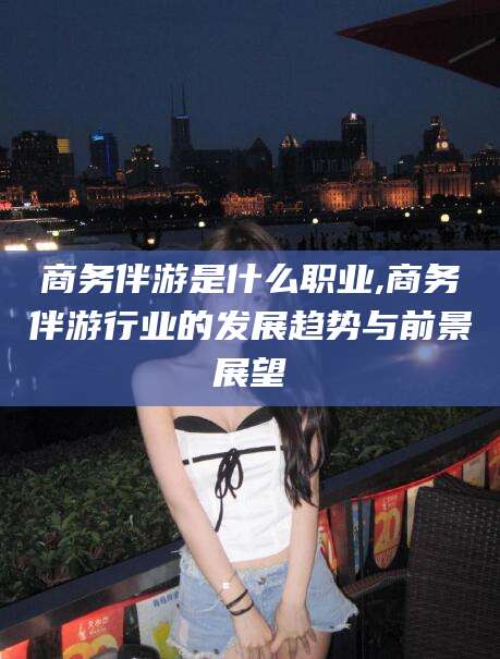 凉山商务伴游是什么职业,商务伴游行业的发展趋势与前景展望