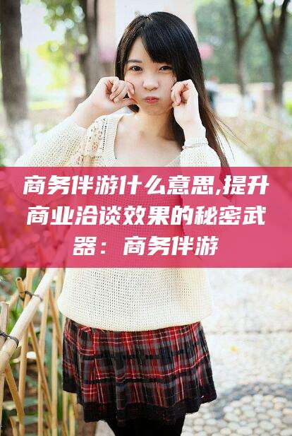 凉山商务伴游什么意思,提升商业洽谈效果的秘密武器：商务伴游
