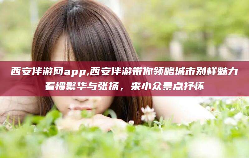 凉山西安伴游网app,西安伴游带你领略城市别样魅力看惯繁华与张扬，来小众景点抒怀