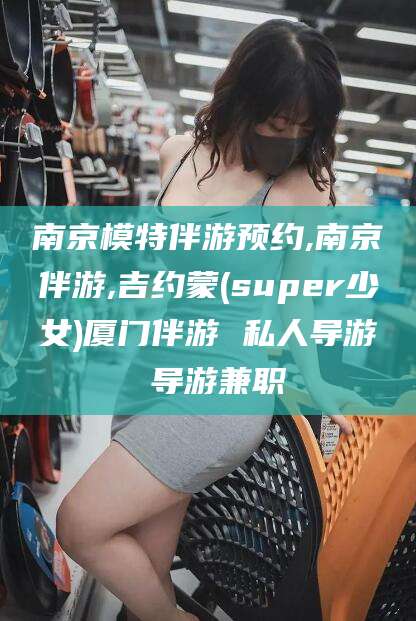 凉山南京模特伴游预约,南京伴游,吉约蒙(super少女)厦门伴游 私人导游 导游兼职