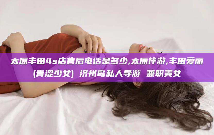凉山太原丰田4s店售后电话是多少,太原伴游,丰田爱丽(青涩少女) 济州岛私人导游 兼职美女