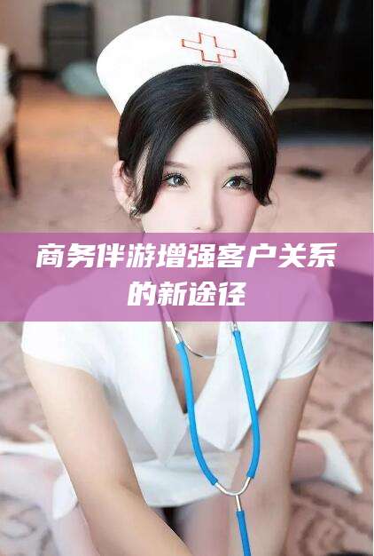 凉山商务伴游增强客户关系的新途径