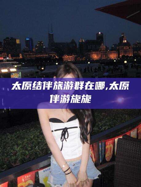 凉山太原结伴旅游群在哪,太原伴游旎旎