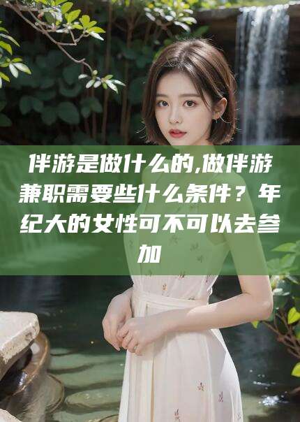 凉山伴游是做什么的,做伴游兼职需要些什么条件？年纪大的女性可不可以去参加