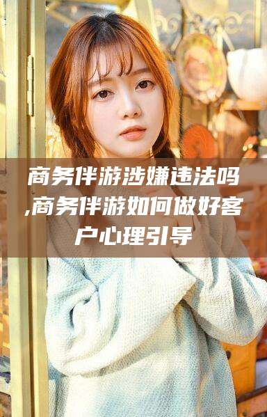 凉山商务伴游涉嫌违法吗,商务伴游如何做好客户心理引导
