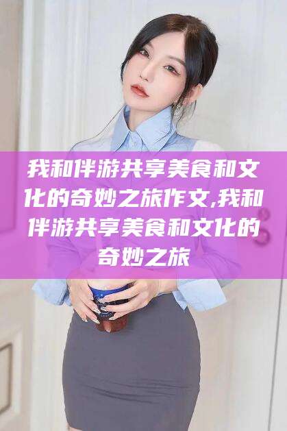凉山我和伴游共享美食和文化的奇妙之旅作文,我和伴游共享美食和文化的奇妙之旅