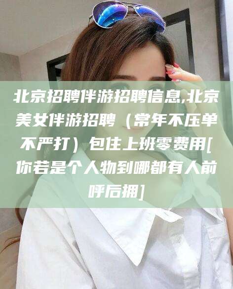 凉山北京招聘伴游招聘信息,北京美女伴游招聘（常年不压单不严打）包住上班零费用[你若是个人物到哪都有人前呼后拥]
