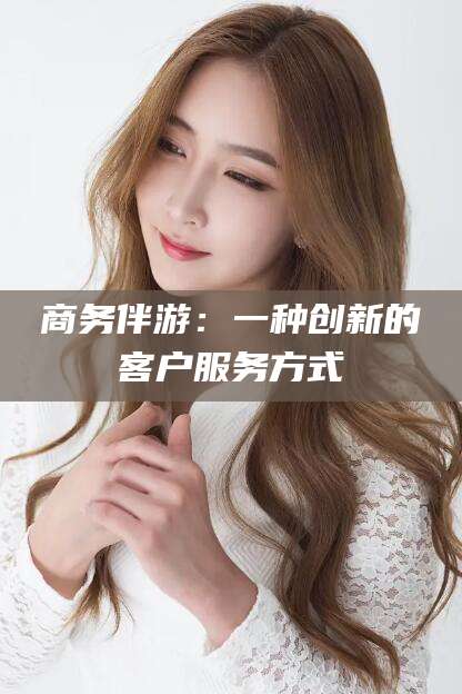 凉山商务伴游：一种创新的客户服务方式