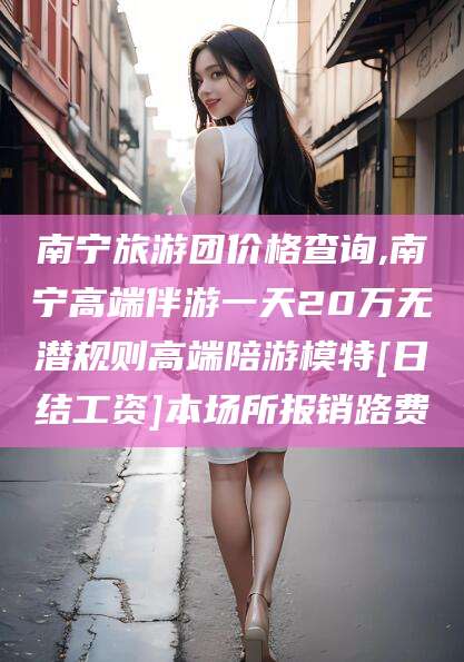 南宁旅游团价格查询,南宁高端伴游一天20万无潜规则高端陪游模特[日结工资]本场所报销路费