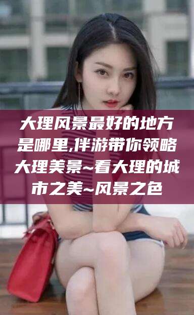 凉山大理风景最好的地方是哪里,伴游带你领略大理美景~看大理的城市之美~风景之色