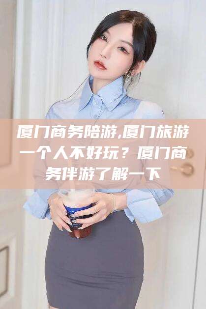 凉山厦门商务陪游,厦门旅游一个人不好玩？厦门商务伴游了解一下