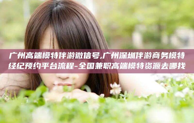 凉山广州高端模特伴游微信号,广州深圳伴游商务模特经纪预约平台流程-全国兼职高端模特资源去哪找