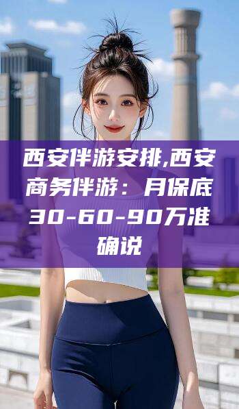 凉山西安伴游安排,西安商务伴游：月保底30-60-90万准确说