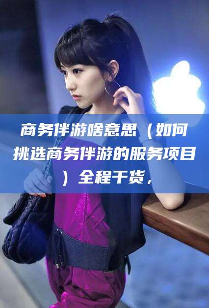 凉山商务伴游啥意思（如何挑选商务伴游的服务项目）全程干货，