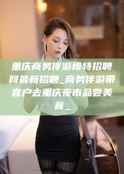 凉山重庆商务伴游模特招聘网最新招聘_商务伴游带客户去重庆夜市品尝美食_