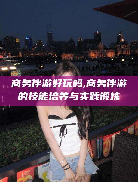 凉山商务伴游好玩吗,商务伴游的技能培养与实践锻炼