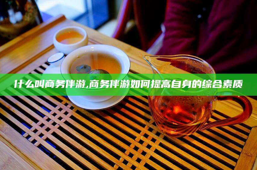 凉山什么叫商务伴游,商务伴游如何提高自身的综合素质