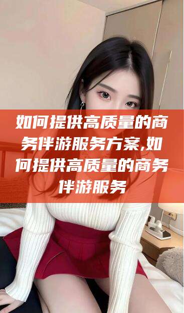 凉山如何提供高质量的商务伴游服务方案,如何提供高质量的商务伴游服务