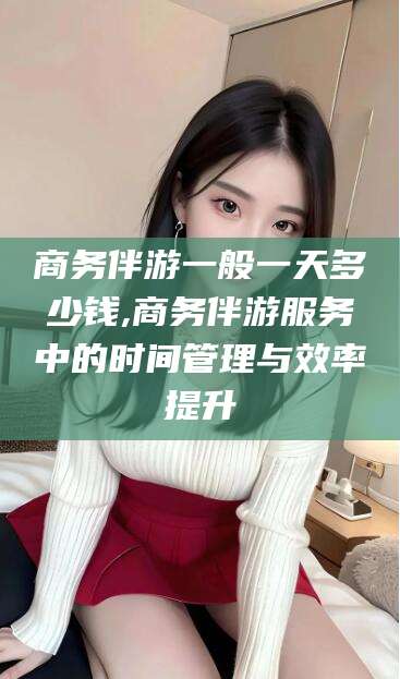 凉山商务伴游一般一天多少钱,商务伴游服务中的时间管理与效率提升